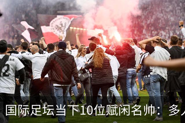 国际足坛当下10位赋闲名帅：多人拿过欧冠，有人拿过世界杯