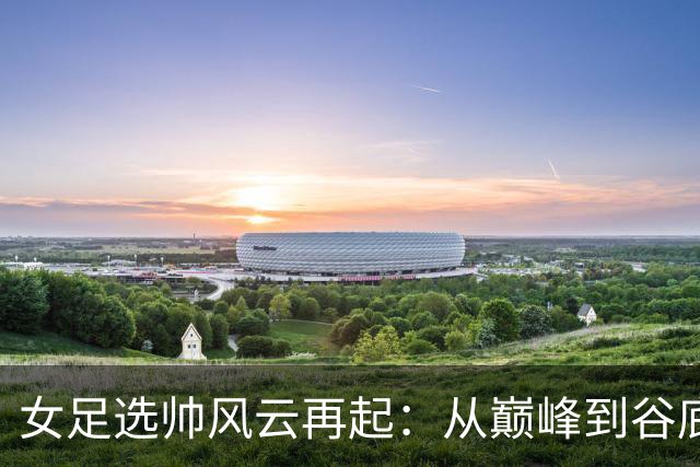女足选帅风云再起：从巅峰到谷底，别再选外教折腾了！