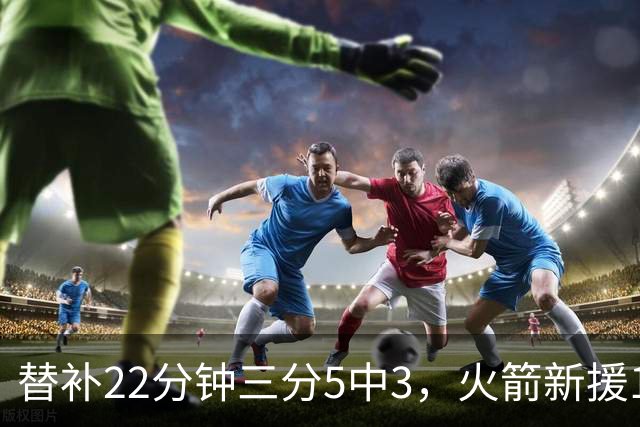 替补22分钟三分5中3，火箭新援11分交出高效答卷