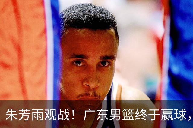 朱芳雨观战！广东男篮终于赢球，赛后三人被表扬，徐杰可以离队了