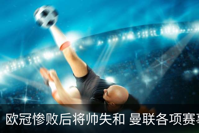 欧冠惨败后将帅失和 曼联各项赛事七场不胜深陷泥潭