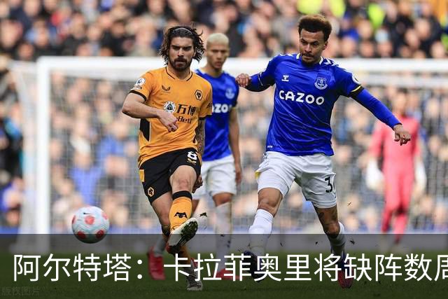 阿尔特塔：卡拉菲奥里将缺阵数周