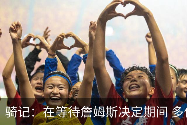 骑记：在等待詹姆斯决定期间 多位骑士内部成员一度相信他会回归