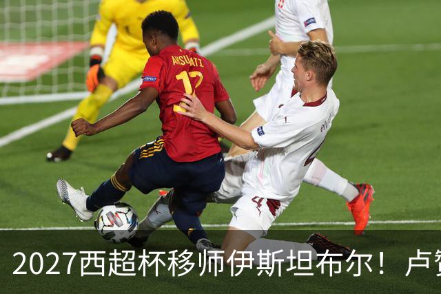 2027西超杯移师伊斯坦布尔！卢赞：西超杯潜在受众超过一亿人