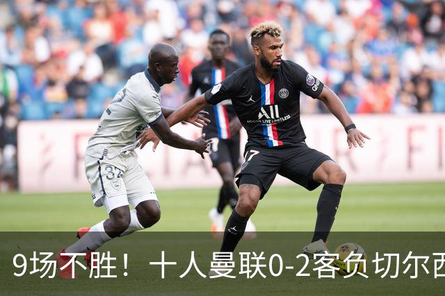 9场不胜！十人曼联0-2客负切尔西，利马5分钟2黄+送点罗杰斯一条龙