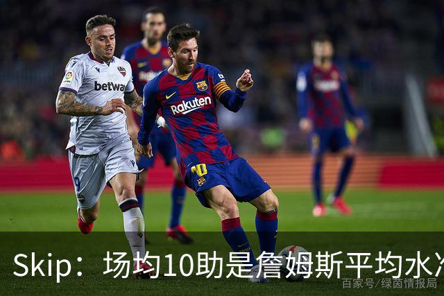 Skip：场均10助是詹姆斯平均水准，但马克西没向他妥协球权