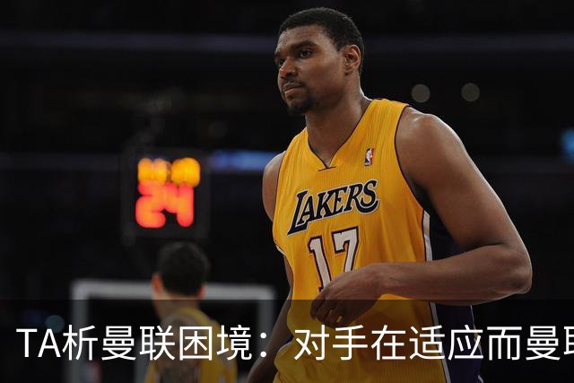 TA析曼联困境：对手在适应而曼联未做出回应，中场脆弱+锋线哑火