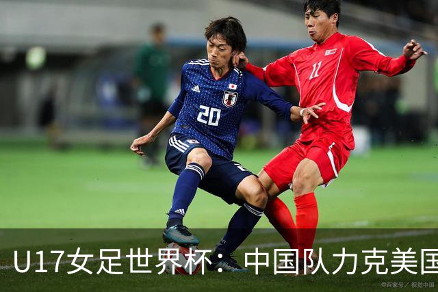 U17女足世界杯：中国队力克美国队，三战全胜小组头名出线